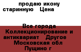 продаю икону старинную › Цена ­ 300 000 - Все города Коллекционирование и антиквариат » Другое   . Московская обл.,Пущино г.